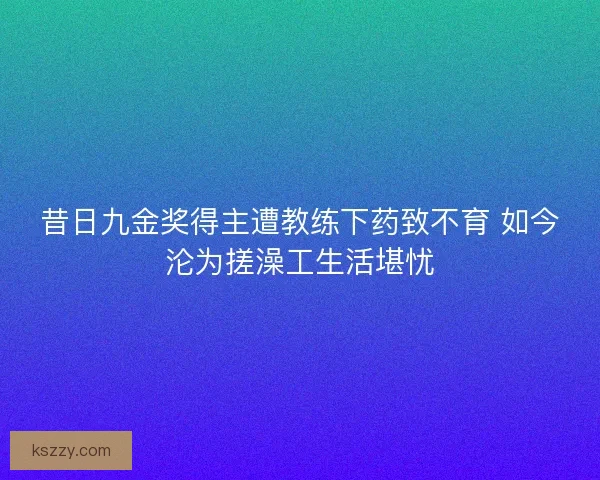 昔日九金奖得主遭教练下药致不育 如今沦为搓澡工生活堪忧