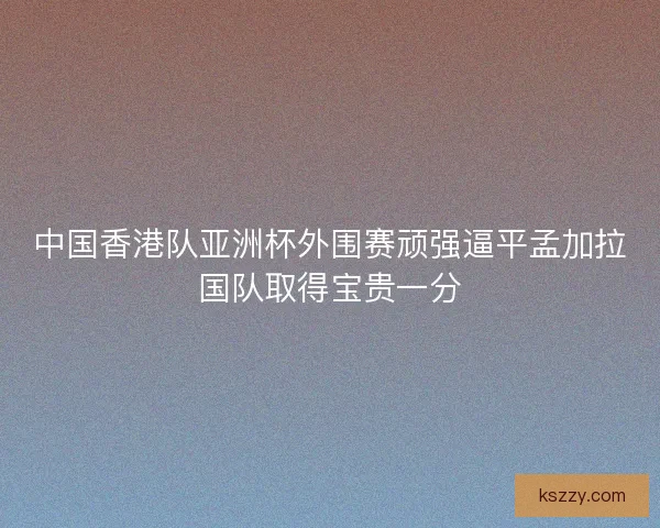 中国香港队亚洲杯外围赛顽强逼平孟加拉国队取得宝贵一分