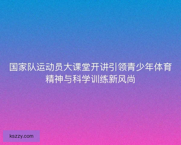 国家队运动员大课堂开讲引领青少年体育精神与科学训练新风尚