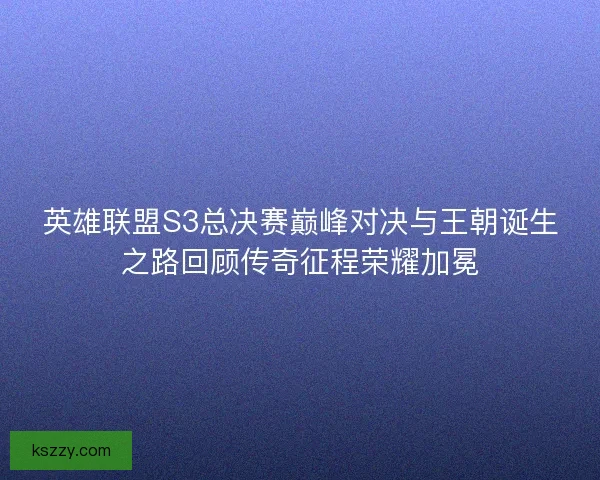 英雄联盟S3总决赛巅峰对决与王朝诞生之路回顾传奇征程荣耀加冕