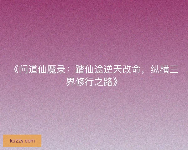 《问道仙魔录：踏仙途逆天改命，纵横三界修行之路》