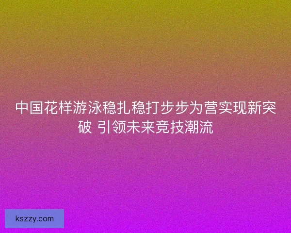 中国花样游泳稳扎稳打步步为营实现新突破 引领未来竞技潮流