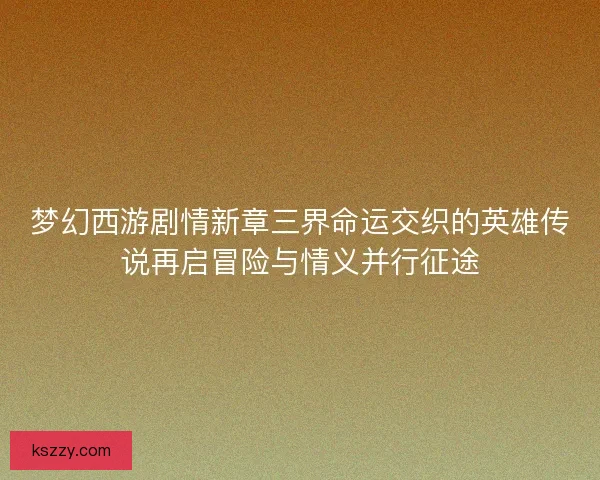 梦幻西游剧情新章三界命运交织的英雄传说再启冒险与情义并行征途
