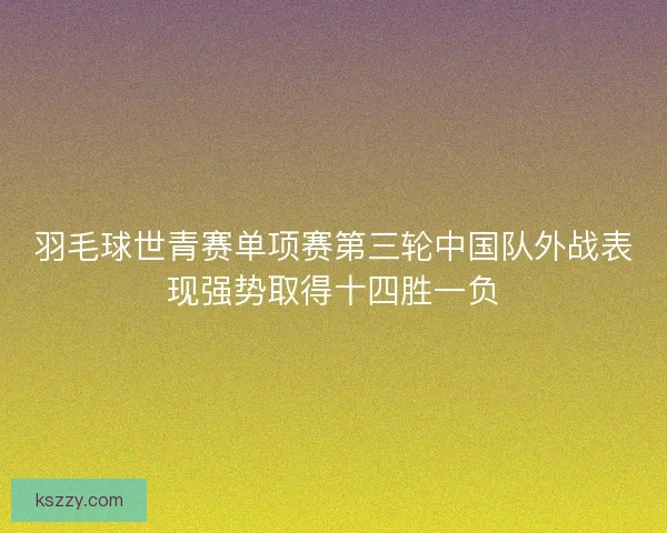 羽毛球世青赛单项赛第三轮中国队外战表现强势取得十四胜一负