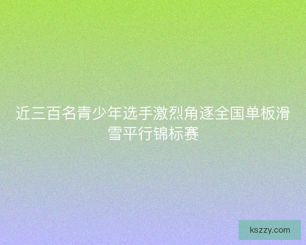 近三百名青少年选手激烈角逐全国单板滑雪平行锦标赛