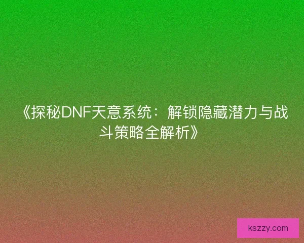 《探秘DNF天意系统：解锁隐藏潜力与战斗策略全解析》