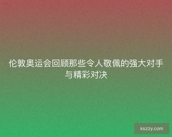 伦敦奥运会回顾那些令人敬佩的强大对手与精彩对决