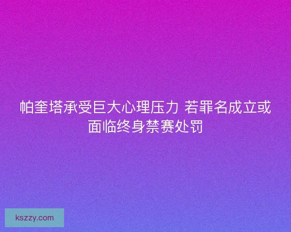 帕奎塔承受巨大心理压力 若罪名成立或面临终身禁赛处罚