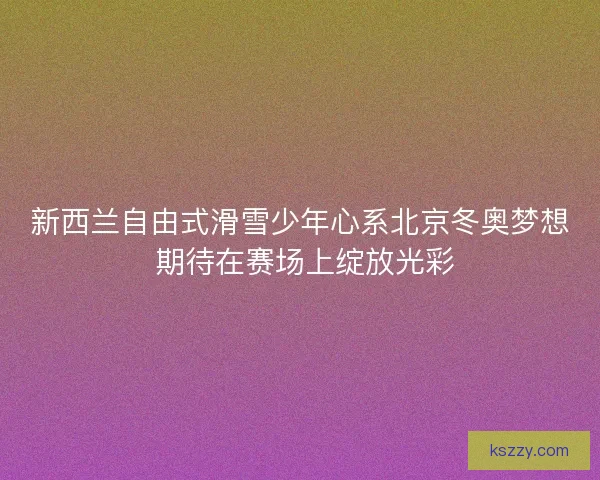 新西兰自由式滑雪少年心系北京冬奥梦想 期待在赛场上绽放光彩
