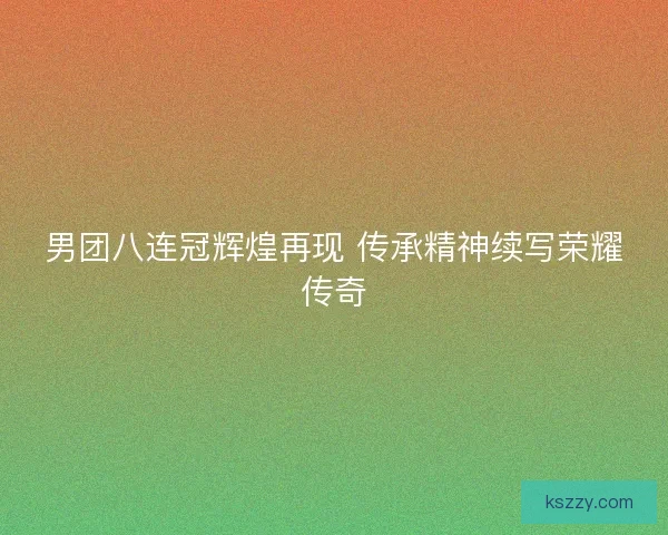 男团八连冠辉煌再现 传承精神续写荣耀传奇