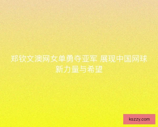 郑钦文澳网女单勇夺亚军 展现中国网球新力量与希望