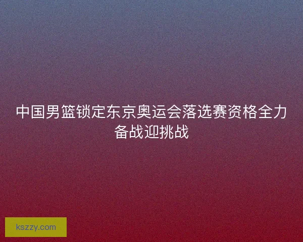 中国男篮锁定东京奥运会落选赛资格全力备战迎挑战