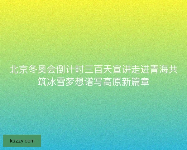 北京冬奥会倒计时三百天宣讲走进青海共筑冰雪梦想谱写高原新篇章