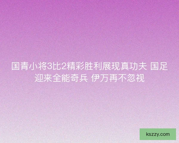 国青小将3比2精彩胜利展现真功夫 国足迎来全能奇兵 伊万再不忽视
