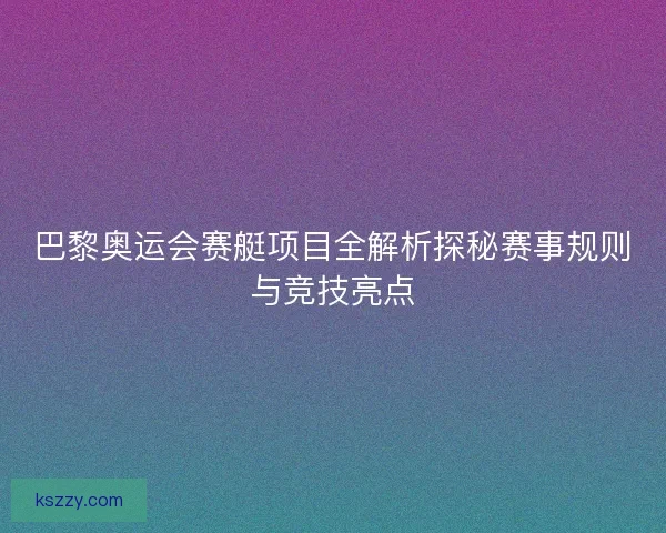 巴黎奥运会赛艇项目全解析探秘赛事规则与竞技亮点