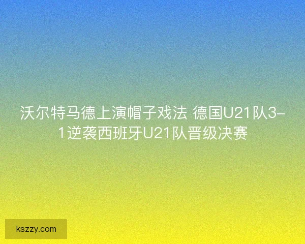 沃尔特马德上演帽子戏法 德国U21队3-1逆袭西班牙U21队晋级决赛