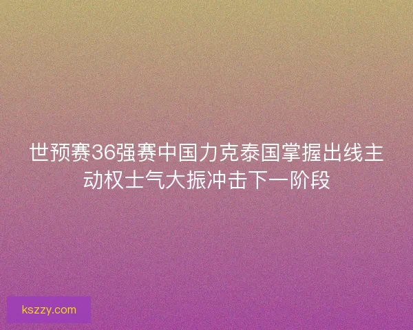 世预赛36强赛中国力克泰国掌握出线主动权士气大振冲击下一阶段