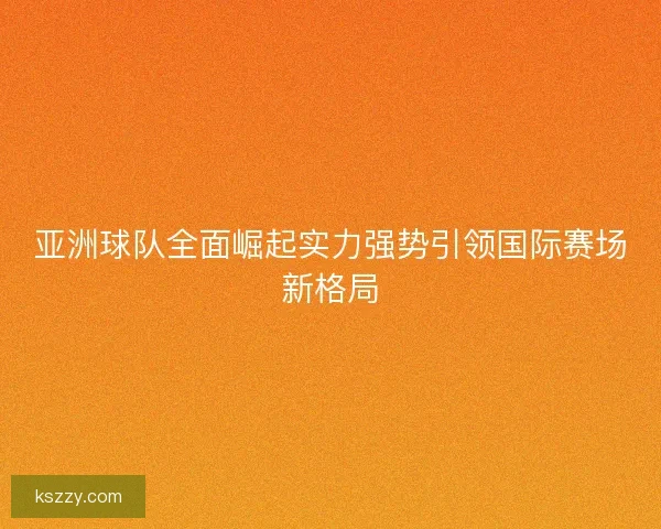 亚洲球队全面崛起实力强势引领国际赛场新格局