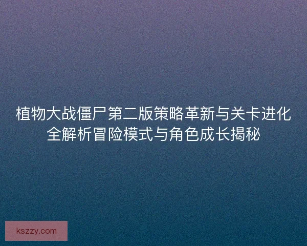 植物大战僵尸第二版策略革新与关卡进化全解析冒险模式与角色成长揭秘