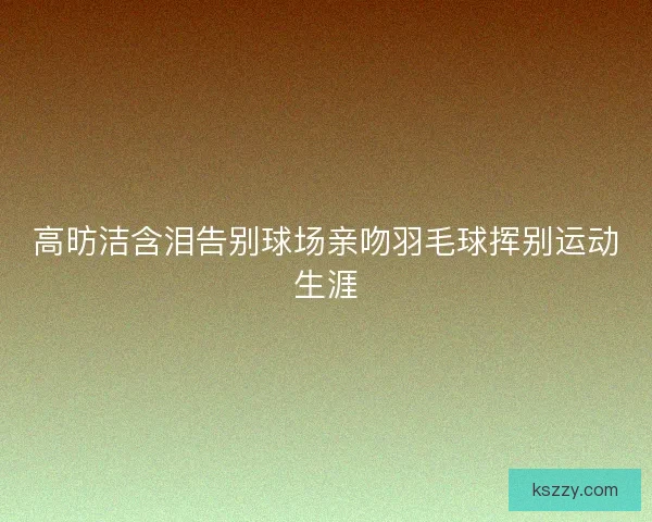 高昉洁含泪告别球场亲吻羽毛球挥别运动生涯
