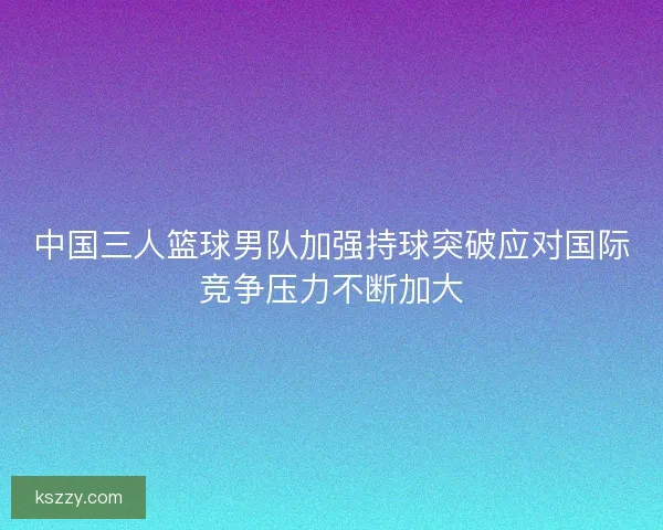 中国三人篮球男队加强持球突破应对国际竞争压力不断加大