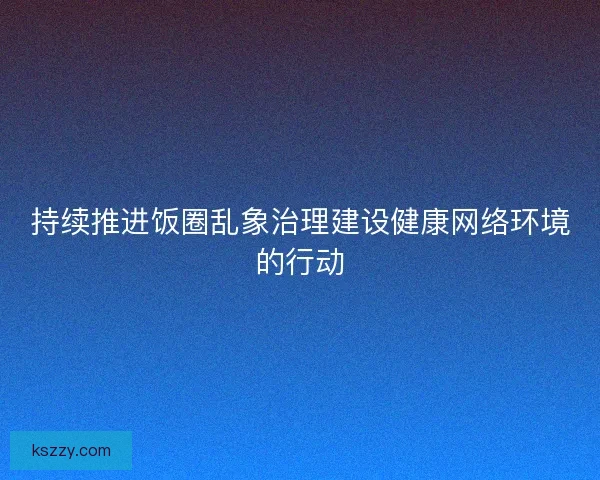 持续推进饭圈乱象治理建设健康网络环境的行动