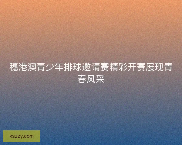 穗港澳青少年排球邀请赛精彩开赛展现青春风采