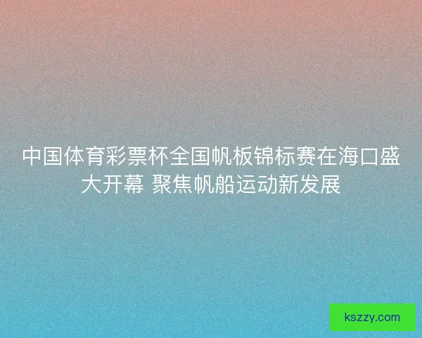 中国体育彩票杯全国帆板锦标赛在海口盛大开幕 聚焦帆船运动新发展