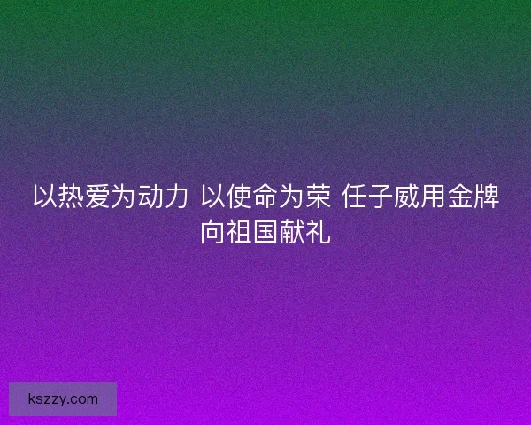 以热爱为动力 以使命为荣 任子威用金牌向祖国献礼