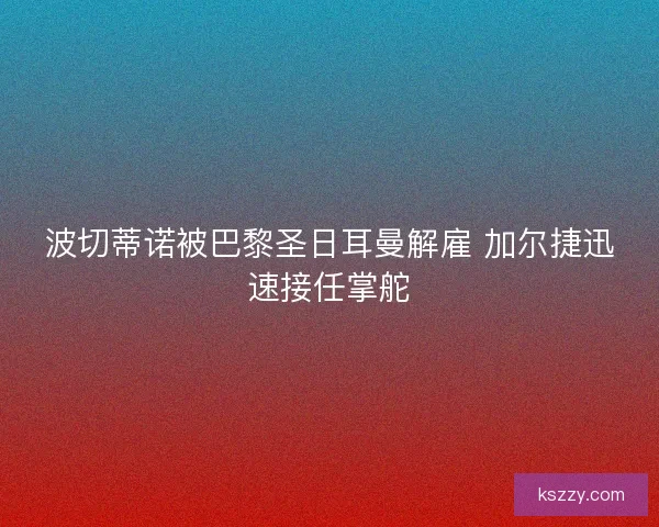 波切蒂诺被巴黎圣日耳曼解雇 加尔捷迅速接任掌舵