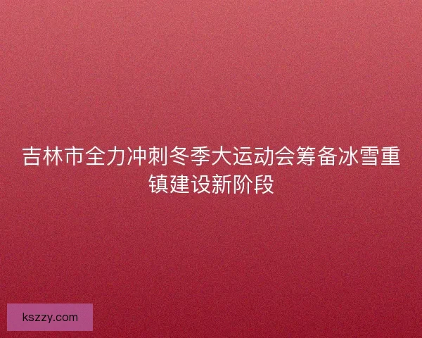 吉林市全力冲刺冬季大运动会筹备冰雪重镇建设新阶段