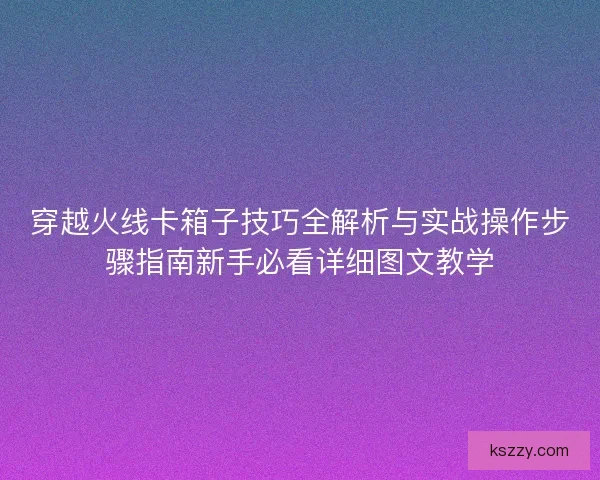 穿越火线卡箱子技巧全解析与实战操作步骤指南新手必看详细图文教学