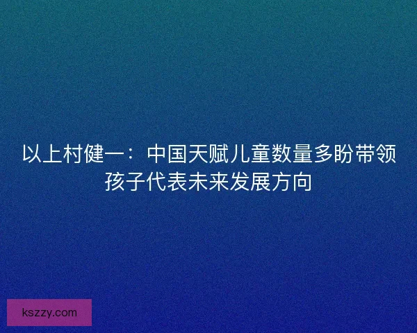 以上村健一：中国天赋儿童数量多盼带领孩子代表未来发展方向