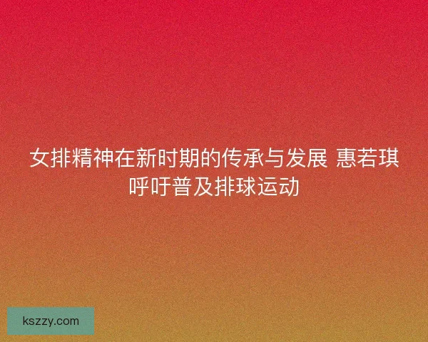 女排精神在新时期的传承与发展 惠若琪呼吁普及排球运动