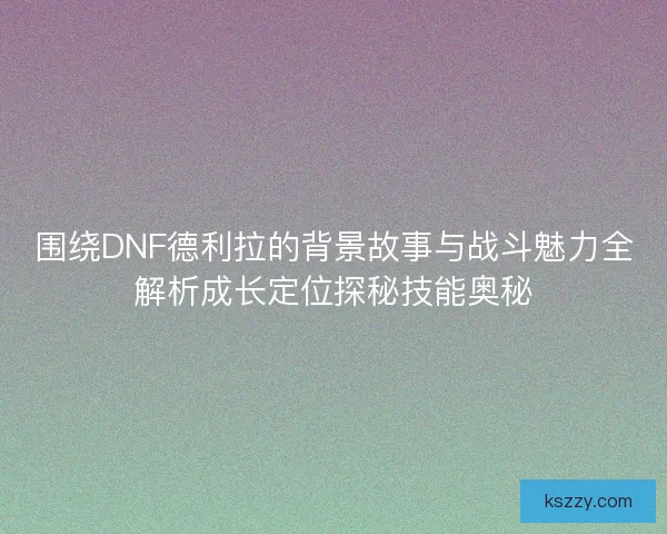 围绕DNF德利拉的背景故事与战斗魅力全解析成长定位探秘技能奥秘