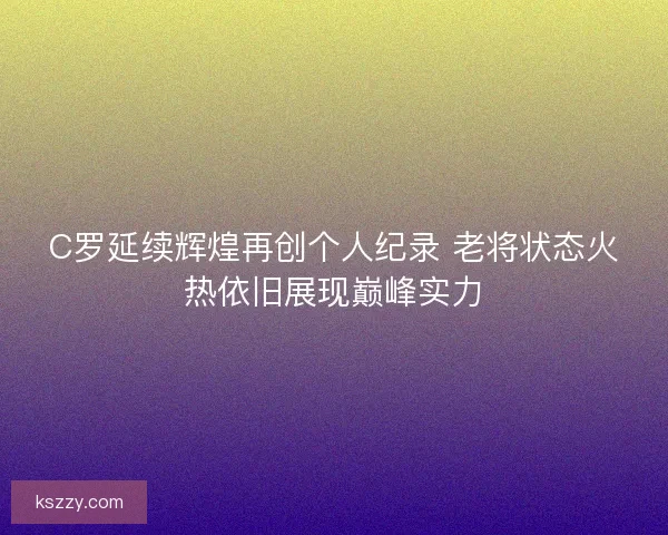 C罗延续辉煌再创个人纪录 老将状态火热依旧展现巅峰实力