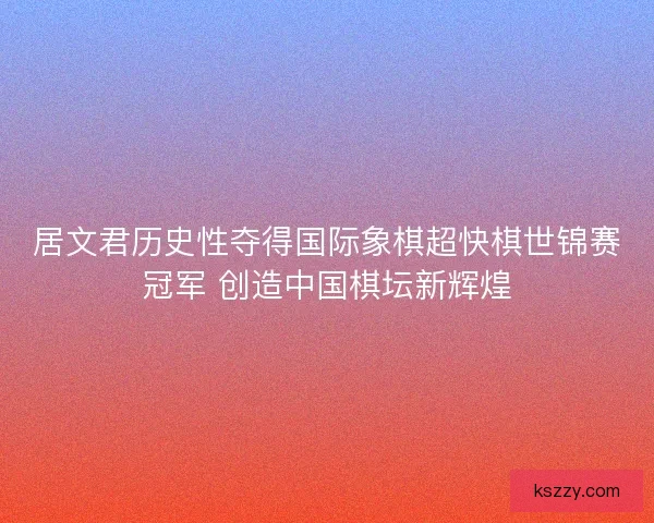 居文君历史性夺得国际象棋超快棋世锦赛冠军 创造中国棋坛新辉煌