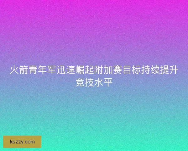 火箭青年军迅速崛起附加赛目标持续提升竞技水平